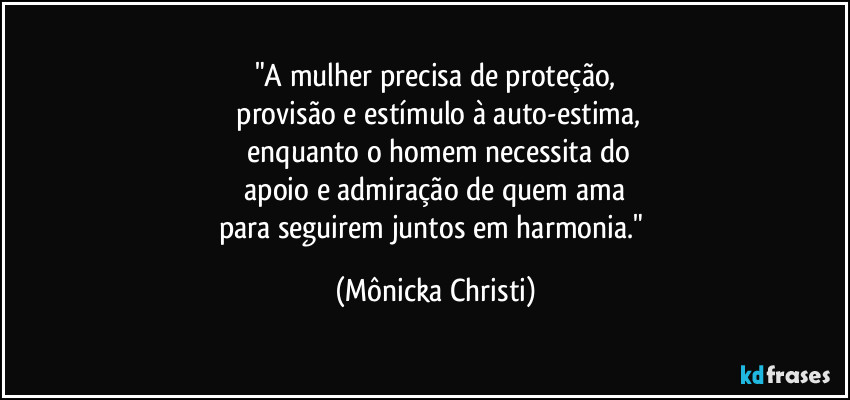"A mulher precisa de proteção,
 provisão e estímulo à auto-estima,
 enquanto o homem necessita do
 apoio e admiração de quem ama 
para seguirem juntos em harmonia." (Mônicka Christi)