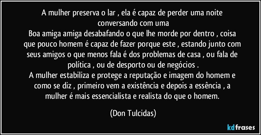 A mulher preserva o lar , ela é capaz de perder uma noite conversando com uma
Boa amiga amiga desabafando o que lhe morde por dentro , coisa que pouco homem é capaz de fazer porque este , estando junto com seus amigos o que menos fala é dos problemas de casa , ou fala de política , ou de desporto ou de negócios .
A mulher estabiliza e protege a reputação e imagem do homem e como se diz , primeiro vem a existência e depois a essência , a mulher é mais essencialista e realista do que o homem. (Don Tulcidas)