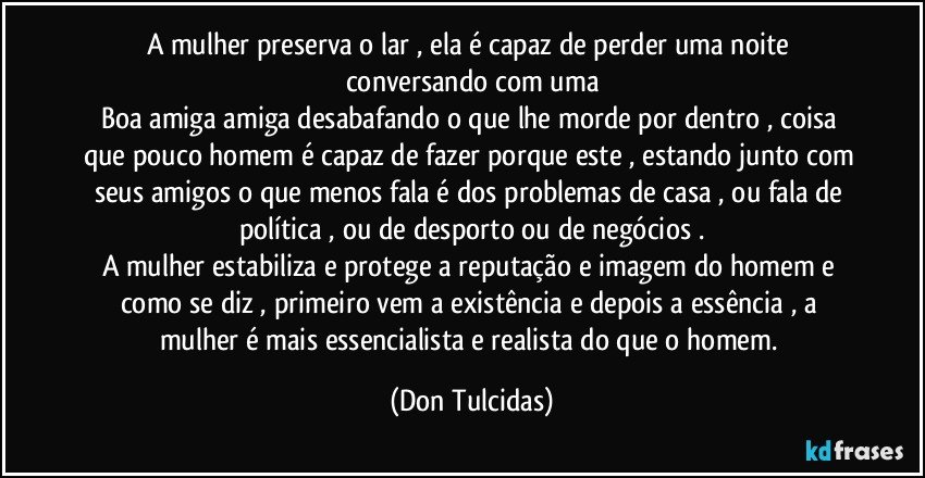 A mulher preserva o lar , ela é capaz de perder uma noite conversando com uma
Boa amiga amiga desabafando o que lhe morde por dentro , coisa que pouco homem  é capaz de fazer porque este , estando junto com seus amigos o que menos fala é dos problemas de casa , ou fala de política , ou de desporto ou de negócios .
A mulher estabiliza e protege a reputação e imagem do homem e como se diz , primeiro vem a existência e depois a essência , a  mulher é mais essencialista e realista do que o homem. (Don Tulcidas)