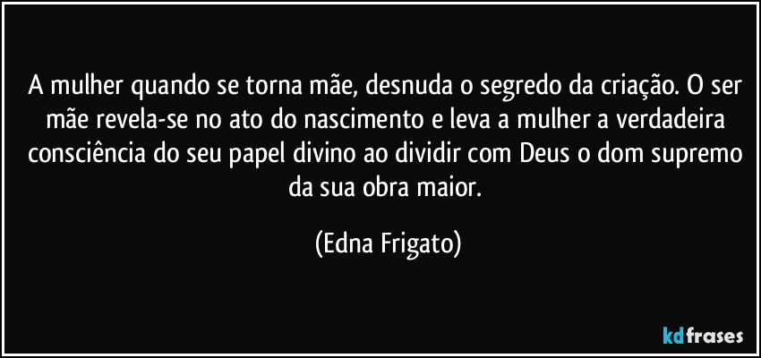 A mulher quando se torna mãe, desnuda o segredo da criação. O ser mãe revela-se no ato do nascimento e leva a mulher a verdadeira consciência do seu papel divino ao dividir com Deus o dom supremo da sua obra maior. (Edna Frigato)