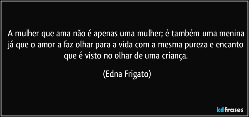 A mulher que ama não é apenas uma mulher; é também uma menina já que o amor a faz olhar para a vida com a mesma pureza e encanto que é visto no olhar de uma criança. (Edna Frigato)