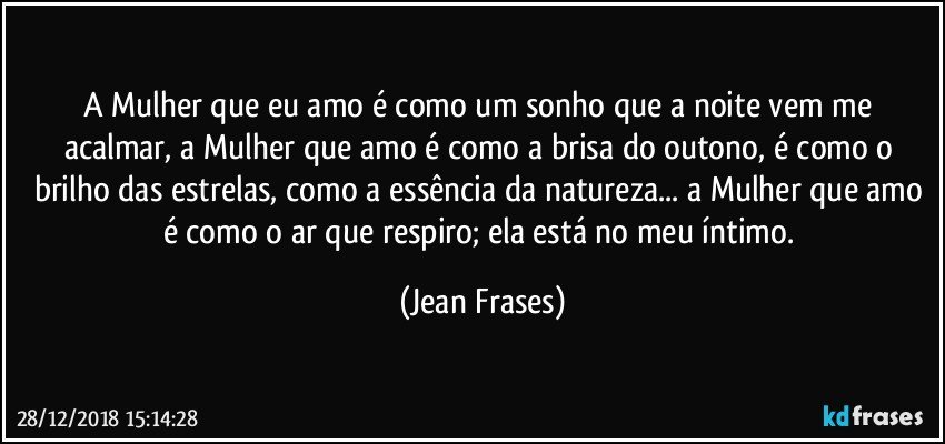 A Mulher que eu amo é como um sonho que a noite vem me acalmar, a Mulher que amo é como a brisa do outono, é como o brilho das estrelas, como a essência da natureza... a Mulher que amo é como o ar que respiro; ela está no meu íntimo. (Jean Frases)