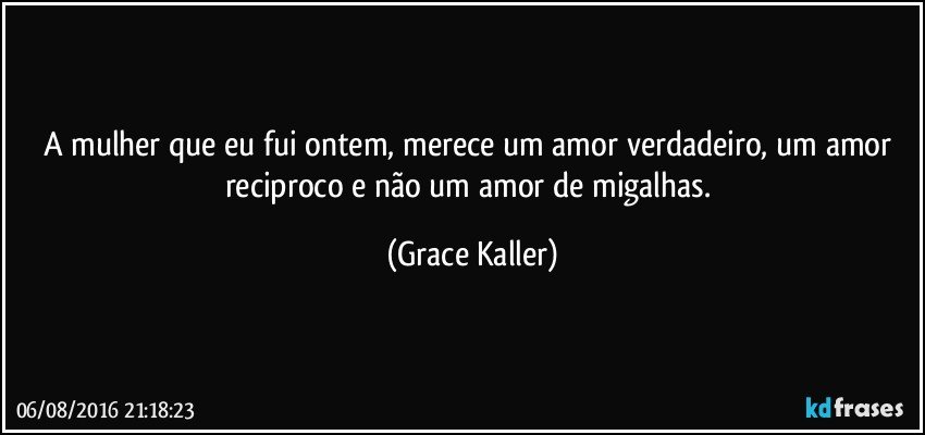 A mulher que eu fui ontem, merece um amor verdadeiro, um amor reciproco e não um amor de migalhas. (Grace Kaller)