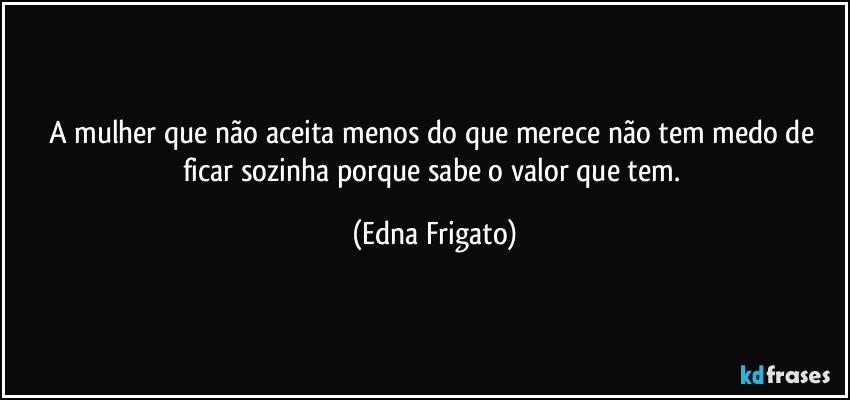 A mulher que não aceita menos do que merece não tem medo de ficar sozinha porque sabe o valor que tem. (Edna Frigato)