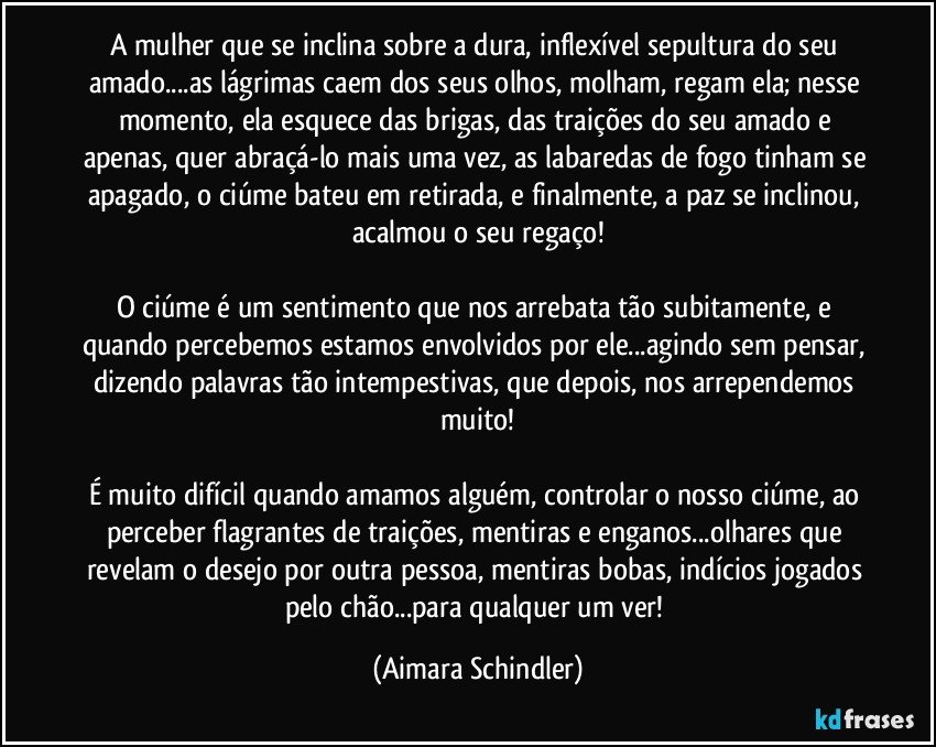 A mulher que se inclina sobre a dura, inflexível sepultura do seu amado...as lágrimas caem dos seus olhos, molham, regam ela; nesse momento, ela esquece das brigas, das traições do seu amado e apenas, quer abraçá-lo mais uma vez, as labaredas de fogo tinham se apagado, o ciúme bateu em retirada, e finalmente, a paz se inclinou, acalmou o seu regaço!

O ciúme é um sentimento que nos arrebata tão subitamente, e quando percebemos estamos envolvidos por ele...agindo sem pensar, dizendo palavras tão intempestivas, que depois, nos arrependemos muito!

É muito difícil quando amamos alguém, controlar o nosso ciúme, ao perceber flagrantes de traições, mentiras e enganos...olhares que revelam o desejo por outra pessoa, mentiras bobas, indícios jogados pelo chão...para qualquer um ver! (Aimara Schindler)