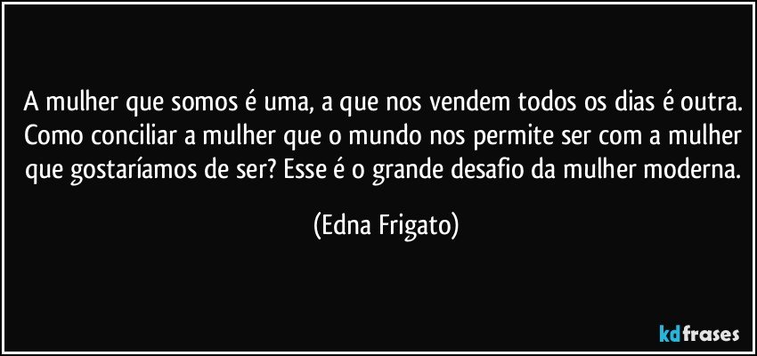 A mulher que somos é uma, a que nos vendem todos os dias é outra. Como conciliar a mulher que o mundo nos permite ser com a mulher que gostaríamos de ser? Esse é o grande desafio da mulher moderna. (Edna Frigato)