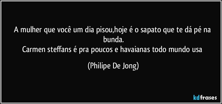 A mulher que você um dia pisou,hoje é o sapato que te dá pé na bunda.
Carmen steffans é pra poucos e havaianas todo mundo usa (Philipe De Jong)