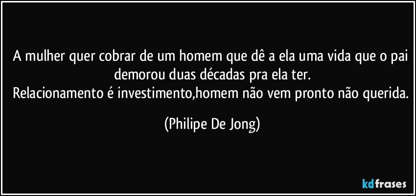 A mulher quer cobrar de um homem que dê a ela uma vida que o pai demorou duas décadas pra ela ter.
Relacionamento é investimento,homem não vem pronto não querida. (Philipe De Jong)