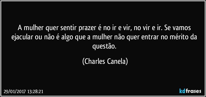 A mulher quer sentir prazer é no ir e vir, no vir e ir. Se vamos ejacular ou não é algo que a mulher não quer entrar no mérito da questão. (Charles Canela)