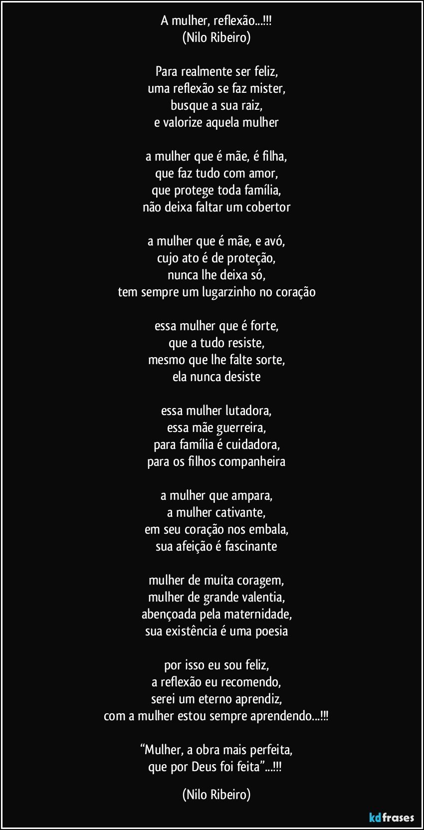 A mulher, reflexão...!!!
(Nilo Ribeiro)

Para realmente ser feliz,
uma reflexão se faz mister,
busque a sua raiz,
e valorize aquela mulher

a mulher que é mãe, é filha,
que faz tudo com amor,
que protege toda família,
não deixa faltar um cobertor

a mulher que é mãe, e avó,
cujo ato é de proteção,
nunca lhe deixa só,
tem sempre um lugarzinho no coração

essa mulher que é forte,
que a tudo resiste,
mesmo que lhe falte sorte,
ela nunca desiste

essa mulher lutadora,
essa mãe guerreira,
para família é cuidadora,
para os filhos companheira

a mulher que ampara,
a mulher cativante,
em seu coração nos embala,
sua afeição é fascinante

mulher de muita coragem,
mulher de grande valentia,
abençoada pela maternidade,
sua existência é uma poesia

por isso eu sou feliz,
a reflexão eu recomendo,
serei um eterno aprendiz,
com a mulher estou sempre aprendendo...!!!

“Mulher, a obra mais perfeita,
que por Deus foi feita”...!!! (Nilo Ribeiro)