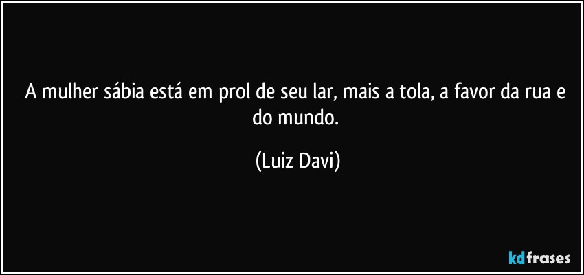 A mulher sábia está em prol de seu lar, mais a tola, a favor da rua e do mundo. (Luiz Davi)