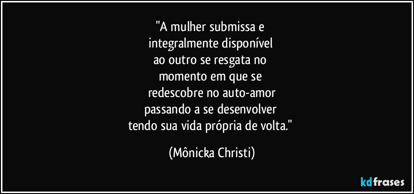 "A mulher submissa e 
integralmente disponível 
ao outro se resgata no 
momento em que se 
redescobre no auto-amor
passando a se desenvolver 
tendo sua vida própria de volta." (Mônicka Christi)