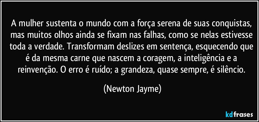 A mulher sustenta o mundo com a força serena de suas conquistas, mas muitos olhos ainda se fixam nas falhas, como se nelas estivesse toda a verdade. Transformam deslizes em sentença, esquecendo que é da mesma carne que nascem a coragem, a inteligência e a reinvenção. O erro é ruído; a grandeza, quase sempre, é silêncio. (Newton Jayme)