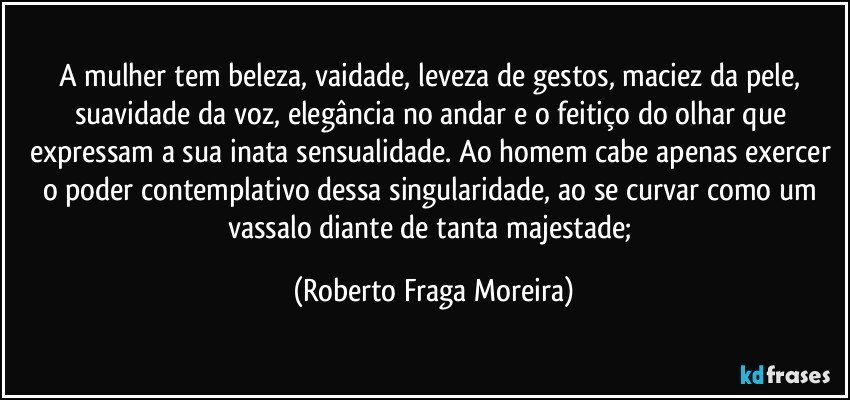 A mulher tem beleza, vaidade, leveza de gestos, maciez da pele, suavidade da voz, elegância no andar e o feitiço do olhar que expressam a sua inata sensualidade. Ao homem cabe apenas exercer o poder contemplativo dessa singularidade, ao se curvar como um vassalo diante de tanta majestade; (Roberto Fraga Moreira)