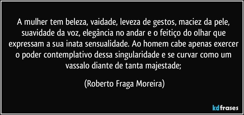 A mulher tem beleza, vaidade, leveza de gestos, maciez da pele, suavidade da voz, elegância no andar e o feitiço do olhar que expressam a sua inata sensualidade. Ao homem cabe apenas exercer o poder contemplativo dessa singularidade e se curvar como um vassalo diante de tanta majestade; (Roberto Fraga Moreira)