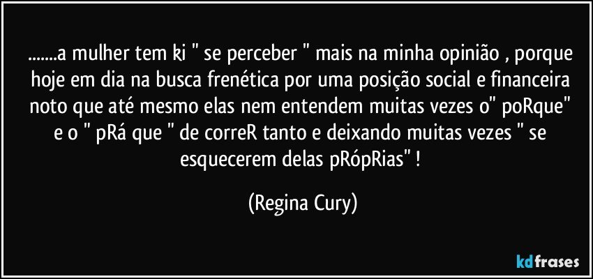 ...a mulher tem ki " se perceber "  mais na minha opinião , porque hoje em dia na busca frenética por uma posição social  e financeira noto que  até mesmo  elas nem entendem muitas vezes o"  poRque"  e o "  pRá que "  de correR  tanto e deixando muitas vezes " se  esquecerem delas pRópRias" ! (Regina Cury)