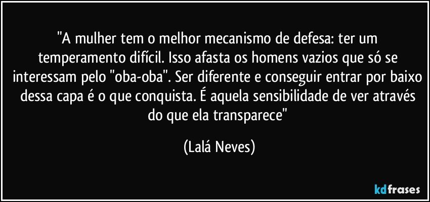 "A mulher tem o melhor mecanismo de defesa: ter um temperamento difícil. Isso afasta os homens vazios que só se interessam pelo "oba-oba". Ser diferente e conseguir entrar por baixo dessa capa é o que conquista. É aquela sensibilidade de ver através do que ela transparece" (Lalá Neves)