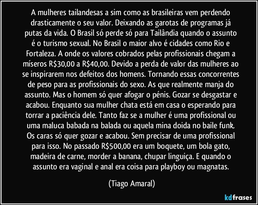 A mulheres tailandesas a sim como as brasileiras vem perdendo drasticamente o seu valor. Deixando as garotas de programas já putas da vida. O Brasil só perde só para Tailândia quando o assunto é o turismo sexual. No Brasil o maior alvo é cidades como Rio e Fortaleza. A onde os valores cobrados pelas profissionais chegam a míseros R$30,00 a R$40,00. Devido a perda de valor das mulheres ao se inspirarem nos defeitos dos homens. Tornando essas concorrentes de peso para as profissionais do sexo. As que realmente manja do assunto. Mas o homem só quer afogar o pénis. Gozar se desgastar e acabou. Enquanto sua mulher chata está em casa o esperando para torrar a paciência dele. Tanto faz se a mulher é uma profissional ou uma maluca babada na balada ou aquela mina doida no baile funk. Os caras só quer gozar e acabou. Sem precisar de uma profissional para isso. No passado R$500,00 era um boquete, um bola gato, madeira de carne, morder a banana, chupar linguiça. E quando o assunto era vaginal e anal era coisa para playboy ou magnatas. (Tiago Amaral)