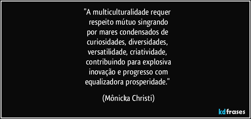 "A multiculturalidade requer 
respeito mútuo singrando
por mares condensados de 
curiosidades, diversidades, 
versatilidade, criatividade, 
contribuindo para explosiva
inovação e progresso com
equalizadora prosperidade." (Mônicka Christi)