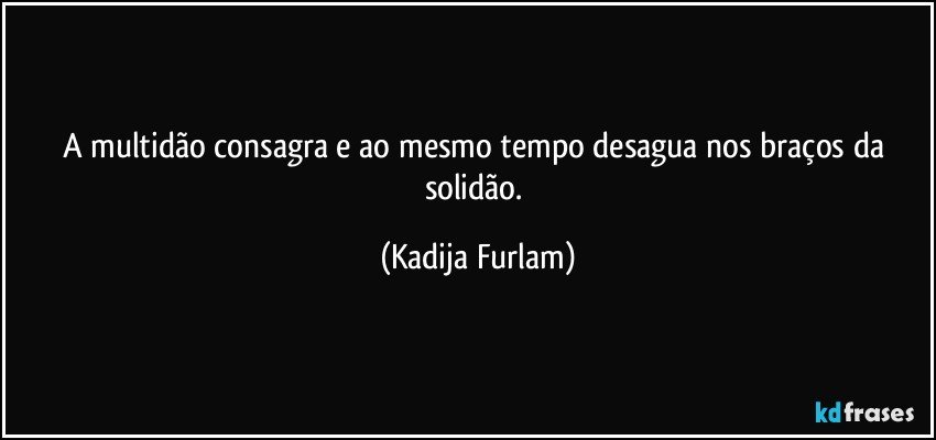 A multidão  consagra e ao mesmo tempo  desagua nos braços  da solidão. (Kadija Furlam)