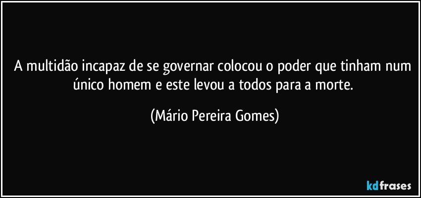 A multidão incapaz de se governar colocou o poder que tinham num único homem e este levou a todos para a morte. (Mário Pereira Gomes)