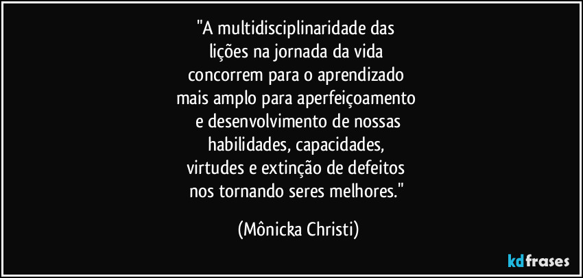 "A multidisciplinaridade das 
lições na jornada da vida 
concorrem para o aprendizado 
mais amplo para aperfeiçoamento 
e desenvolvimento de nossas
habilidades, capacidades, 
virtudes e extinção de defeitos 
nos tornando seres melhores." (Mônicka Christi)