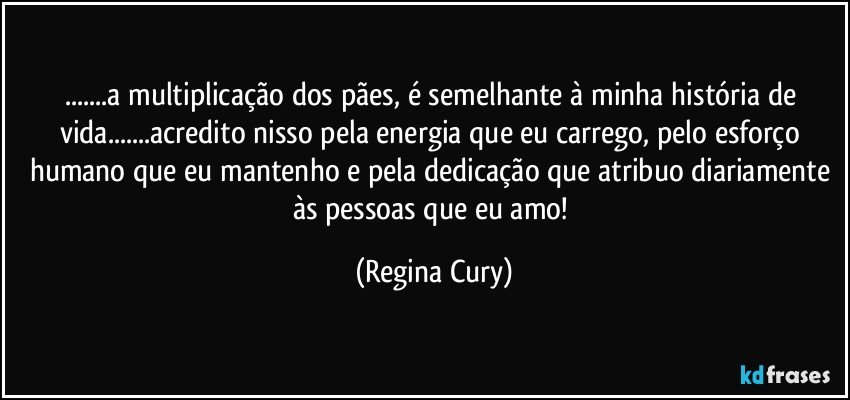 ...a multiplicação dos pães,  é semelhante à minha história de vida...acredito nisso pela energia que  eu carrego, pelo esforço humano que eu  mantenho e pela dedicação que atribuo diariamente às pessoas que eu amo! (Regina Cury)