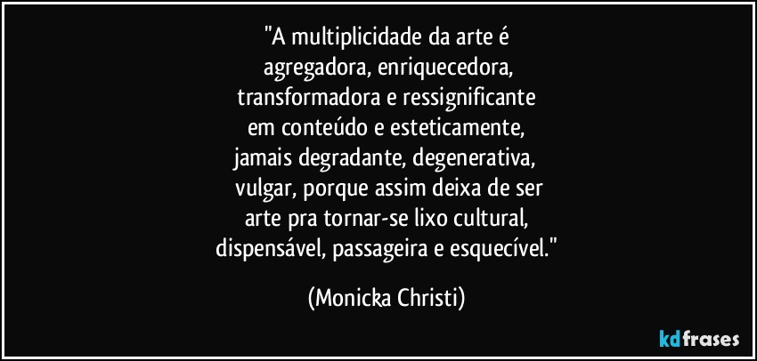 "A multiplicidade da arte é
 agregadora, enriquecedora,
 transformadora e ressignificante 
em conteúdo e esteticamente,
jamais degradante, degenerativa,
 vulgar, porque assim deixa de ser
arte pra tornar-se lixo cultural,
 dispensável, passageira e esquecível." (Mônicka Christi)