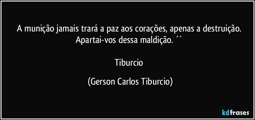 A munição jamais trará a paz aos corações, apenas a destruição. Apartai-vos dessa maldição. ´´ 

Tiburcio (Gerson Carlos Tiburcio)