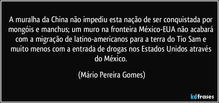 A muralha da China não impediu esta nação de ser conquistada por mongóis e manchus; um muro na fronteira México-EUA não acabará com a migração de latino-americanos para a terra do Tio Sam e muito menos com a entrada de drogas nos Estados Unidos através do México. (Mário Pereira Gomes)