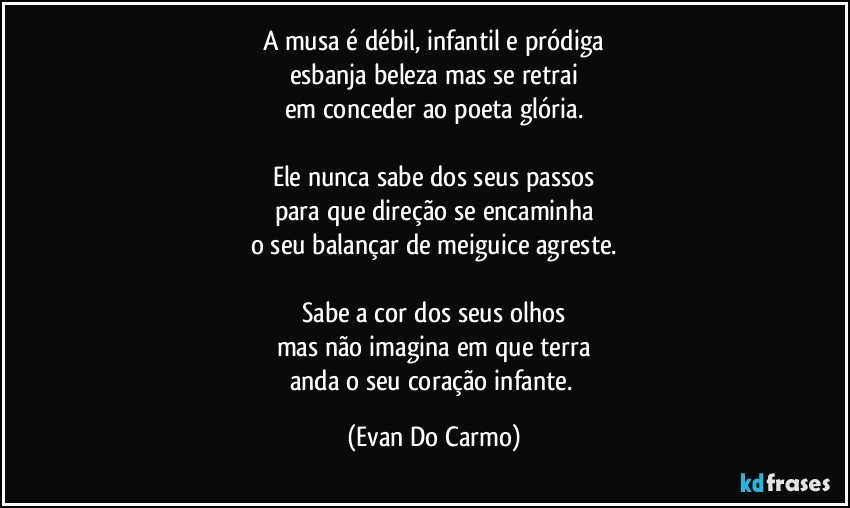 A musa é débil, infantil e pródiga
esbanja beleza mas se retrai
em conceder ao poeta glória.

Ele nunca sabe dos seus passos
para que direção se encaminha
o seu balançar de meiguice agreste.

Sabe a cor dos seus olhos
mas não imagina em que terra
anda o seu coração infante. (Evan Do Carmo)