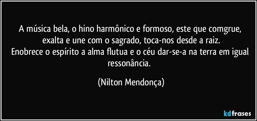 A música bela, o hino harmônico e formoso, este que comgrue, exalta e une com o sagrado, toca-nos desde a raiz.
Enobrece o espírito a alma flutua e o céu dar-se-a na terra em igual ressonância.⁠ (Nilton Mendonça)