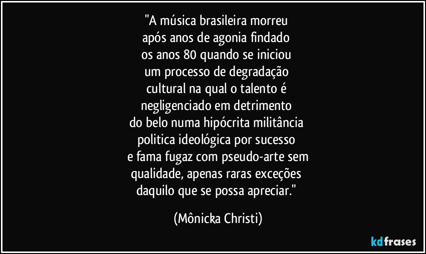 "A música brasileira morreu 
após anos de agonia findado 
os anos 80 quando se iniciou 
um processo de degradação 
cultural na qual o talento é 
negligenciado em detrimento 
do belo numa hipócrita militância 
politica ideológica por sucesso 
e fama fugaz com pseudo-arte sem
qualidade, apenas raras exceções 
daquilo que se possa apreciar." (Mônicka Christi)