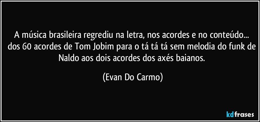 A música brasileira regrediu na letra, nos acordes e no conteúdo... dos 60 acordes de Tom Jobim para o tá tá tá sem melodia do funk de Naldo aos dois acordes dos axés baianos. (Evan Do Carmo)