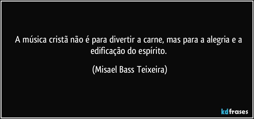 A música cristã não é para divertir a carne, mas para a alegria e a edificação do espírito. (Misael Bass Teixeira)