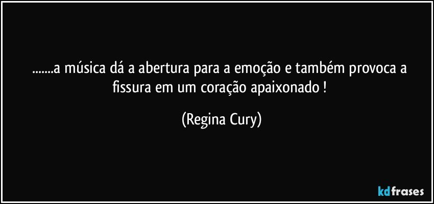 ...a música dá a abertura para a  emoção e  também  provoca a fissura em  um coração apaixonado ! (Regina Cury)