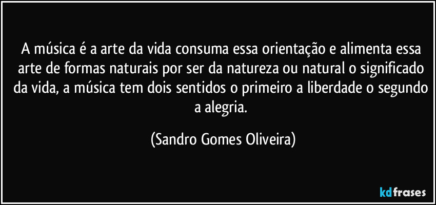 A música é a arte da vida consuma essa orientação e alimenta essa arte de formas naturais por ser da natureza ou natural o significado da vida, a música tem dois sentidos o primeiro a liberdade o segundo a   alegria. (Sandro Gomes Oliveira)