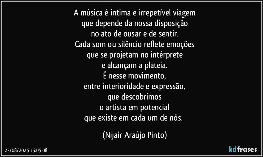 A música é íntima e irrepetível viagem
que depende da nossa disposição
no ato de ousar e de sentir.
Cada som ou silêncio reflete emoções
que se projetam no intérprete
e alcançam a plateia.
É nesse movimento,
entre interioridade e expressão,
que descobrimos
o artista em potencial
que existe em cada um de nós. (Nijair Araújo Pinto)