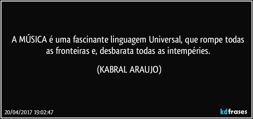 A MÚSICA é uma fascinante linguagem Universal, que rompe todas as fronteiras e, desbarata todas as intempéries. (KABRAL ARAUJO)