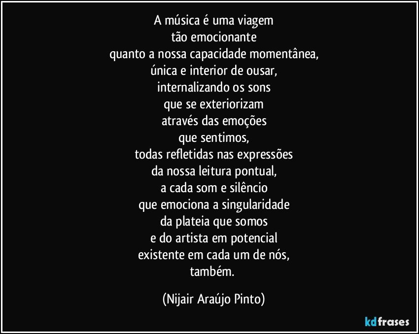 A música é uma viagem
tão emocionante
quanto a nossa capacidade momentânea,
única e interior de ousar,
internalizando os sons
que se exteriorizam
através das emoções
que sentimos,
todas refletidas nas expressões
da nossa leitura pontual,
a cada som e silêncio
que emociona a singularidade
da plateia que somos
e do artista em potencial
existente em cada um de nós,
também. (Nijair Araújo Pinto)