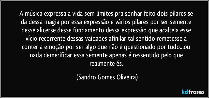 A música expressa a vida sem limites pra sonhar feito dois pilares se da dessa magia por essa expressão e vários pilares por ser semente desse alicerse desse fundamento dessa expressão que acaltela esse vício recorrente dessas vaidades afinilar tal sentido remetesse a conter a emoção por ser algo que não é questionado por tudo...ou nada demerificar essa semente apenas é ressentido pelo que realmente és. (Sandro Gomes Oliveira)