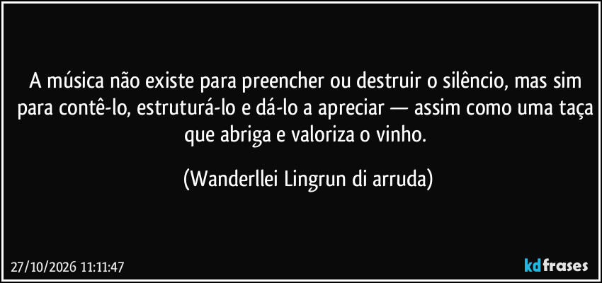 A música não existe para preencher ou destruir o silêncio, mas sim para contê-lo, estruturá-lo e dá-lo a apreciar — assim como uma taça que abriga e valoriza o vinho. (Wanderllei Lingrun di arruda)