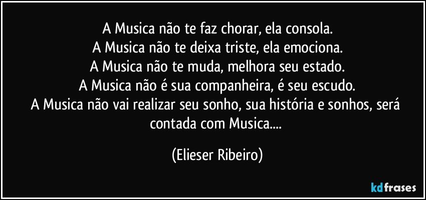 A Musica não te faz chorar, ela consola.
A Musica não te deixa triste, ela emociona.
A Musica não te muda, melhora seu estado.
A Musica não é sua companheira, é seu escudo.
A Musica não vai realizar seu sonho, sua história e sonhos, será contada com Musica... (Elieser Ribeiro)