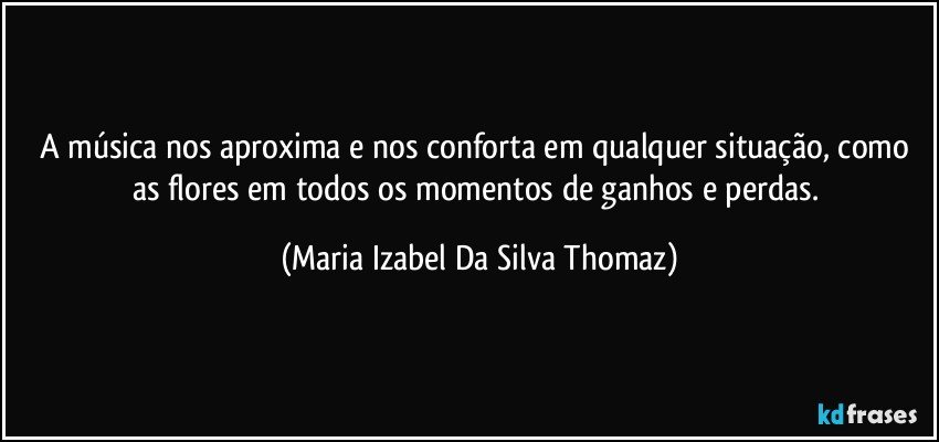 A música nos aproxima e nos conforta em qualquer situação, como as flores em todos os momentos de ganhos e perdas. (Maria Izabel Da Silva Thomaz)