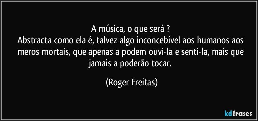 A música, o que será ? 
Abstracta como ela é, talvez algo inconcebível aos humanos aos meros mortais, que  apenas a podem  ouvi-la e senti-la,  mais que jamais a poderão tocar. (Roger Freitas)