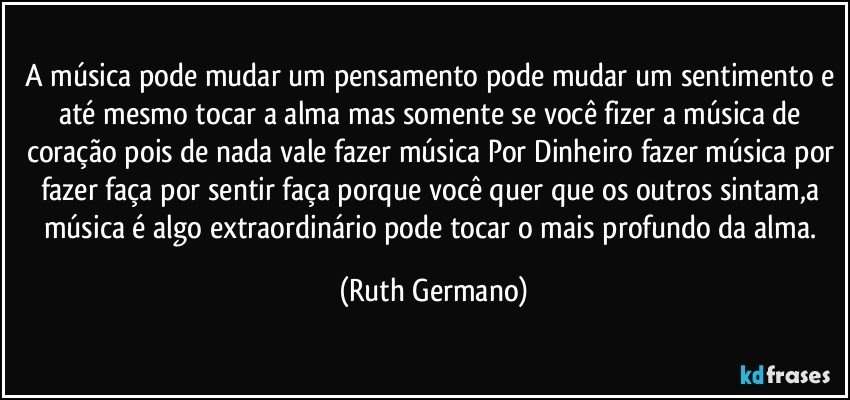 a música pode mudar um pensamento pode mudar um sentimento e até mesmo tocar a alma mas somente se você fizer a música de coração pois de nada vale fazer música Por Dinheiro fazer música por fazer faça por sentir faça porque você quer que os outros sintam,a música é algo extraordinário  pode tocar o mais profundo da alma. (Ruth Germano)