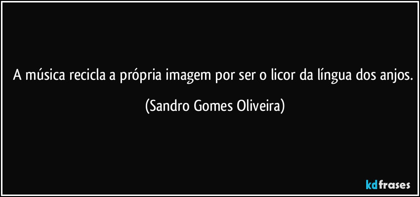 A música recicla a própria imagem por ser o licor da língua dos anjos. (Sandro Gomes Oliveira)