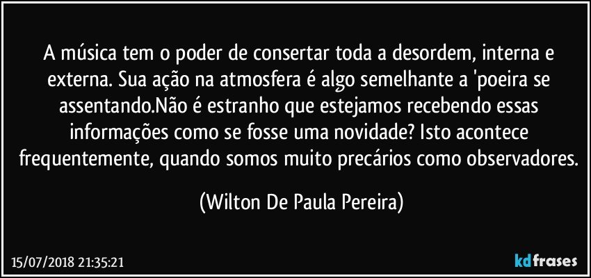 A música tem o poder de consertar toda a desordem, interna e externa. Sua ação na atmosfera é algo semelhante a 'poeira se assentando.Não é estranho que estejamos recebendo essas informações como se fosse uma novidade? Isto acontece frequentemente, quando somos muito precários como observadores. (Wilton De Paula Pereira)