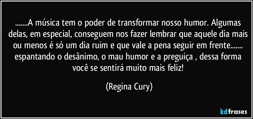 ...A música tem o poder de transformar nosso humor. Algumas delas, em especial, conseguem nos fazer lembrar que aquele dia mais ou menos é só um dia ruim e que vale a pena seguir em frente...  espantando   o desânimo, o mau humor e a preguiça ,  dessa forma você  se sentirá muito mais feliz! (Regina Cury)