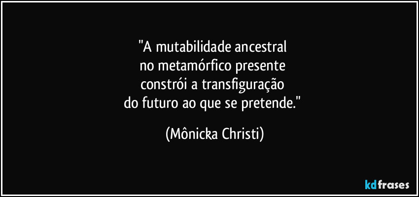 "A mutabilidade ancestral 
no metamórfico presente 
constrói a transfiguração 
do futuro ao que se pretende." (Mônicka Christi)